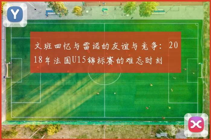 文班回忆与雷诺的友谊与竞争：2018年法国U15锦标赛的难忘时刻