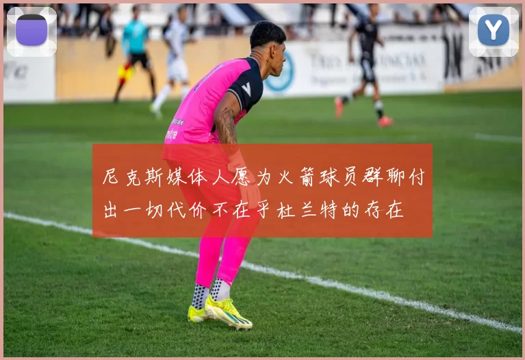 尼克斯媒体人愿为火箭球员群聊付出一切代价不在乎杜兰特的存在