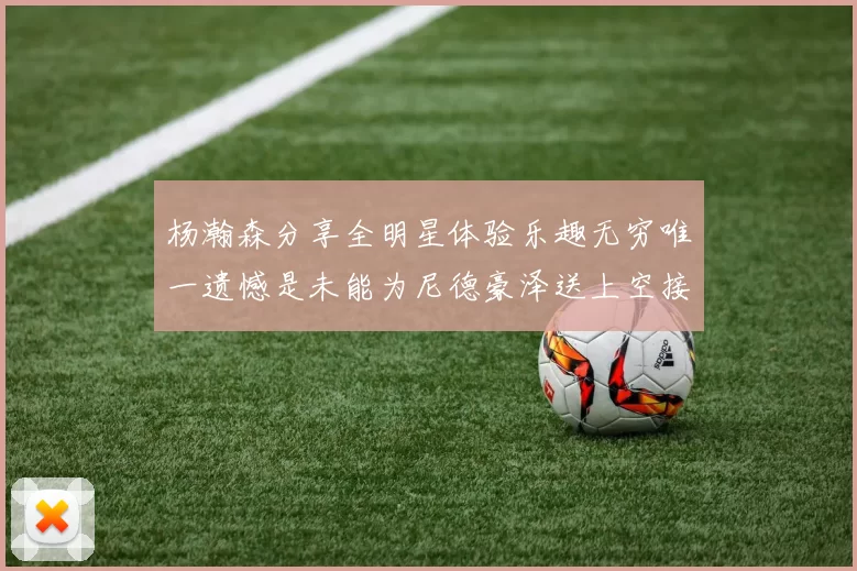 杨瀚森分享全明星体验乐趣无穷唯一遗憾是未能为尼德豪泽送上空接助攻
