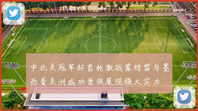 中北美冠军杯首轮激战蒙特雷与墨西哥美洲成功晋级展现强大实力