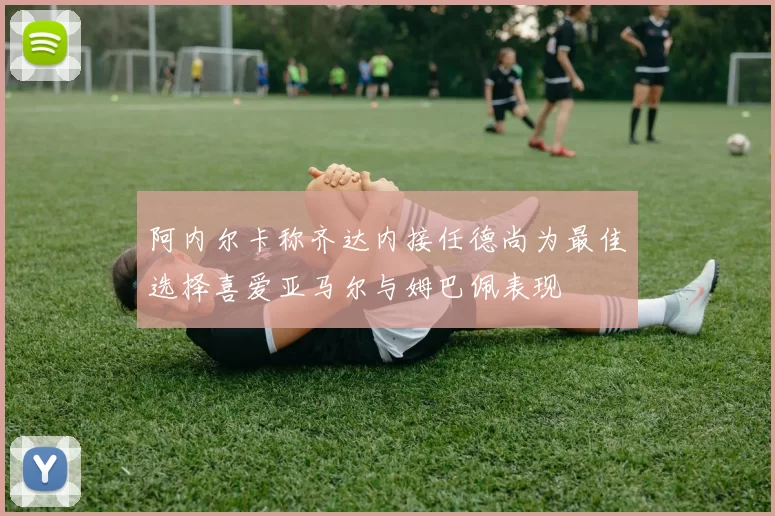 阿内尔卡称齐达内接任德尚为最佳选择喜爱亚马尔与姆巴佩表现
