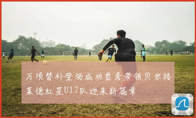 万项替补登场成功首秀带领贝尔格莱德红星U17队迎来新篇章