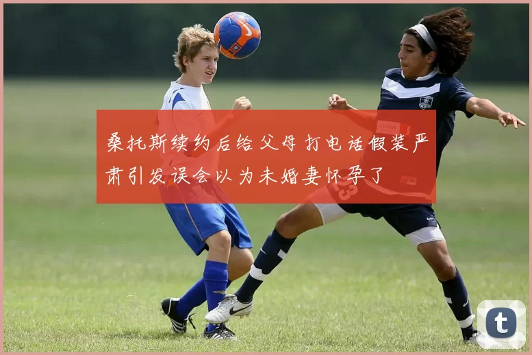 桑托斯续约后给父母打电话假装严肃引发误会以为未婚妻怀孕了