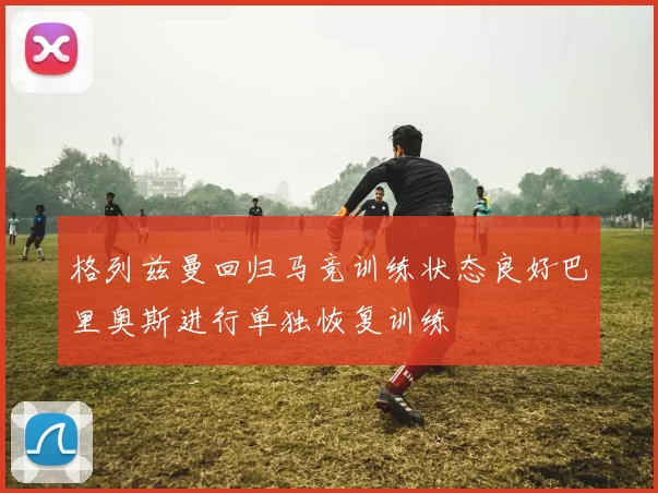 格列兹曼回归马竞训练状态良好巴里奥斯进行单独恢复训练