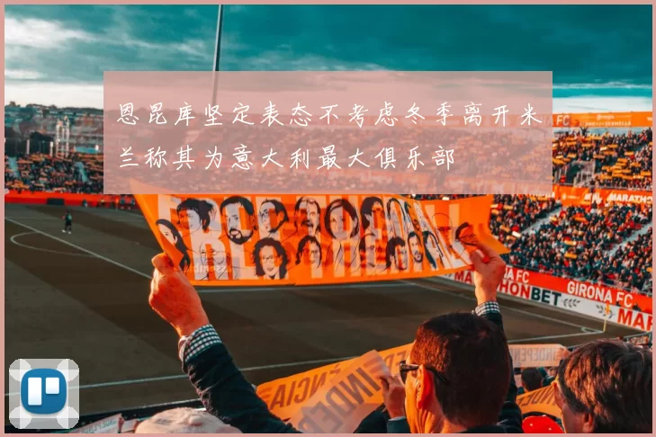 恩昆库坚定表态不考虑冬季离开米兰称其为意大利最大俱乐部