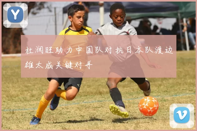 杜润旺助力中国队对抗日本队渡边雄太成关键对手