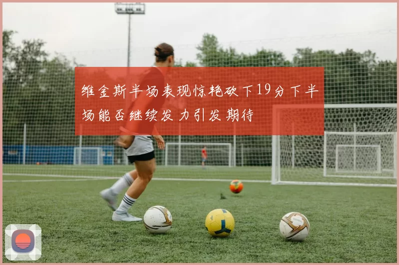 维金斯半场表现惊艳砍下19分下半场能否继续发力引发期待