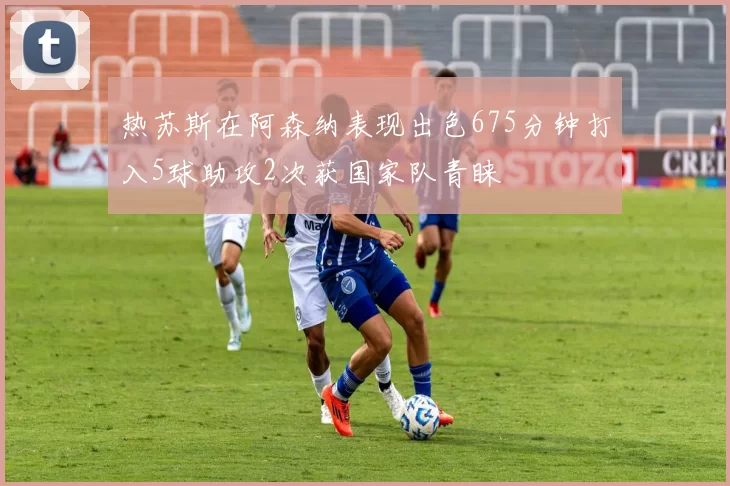 热苏斯在阿森纳表现出色675分钟打入5球助攻2次获国家队青睐