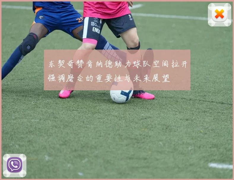 东契奇赞肯纳德助力球队空间拉开强调磨合的重要性与未来展望