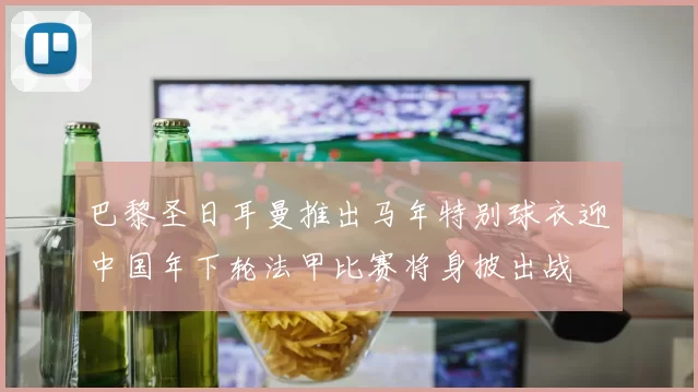 巴黎圣日耳曼推出马年特别球衣迎中国年下轮法甲比赛将身披出战