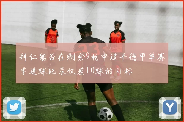 拜仁能否在剩余9轮中追平德甲单赛季进球纪录仅差10球的目标